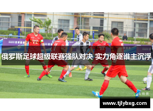 俄罗斯足球超级联赛强队对决 实力角逐谁主沉浮 俄罗斯足球超级联赛强队对决 实力角逐谁主沉浮