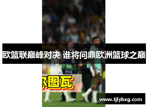 欧篮联巅峰对决 谁将问鼎欧洲篮球之巅 欧篮联巅峰对决 谁将问鼎欧洲篮球之巅