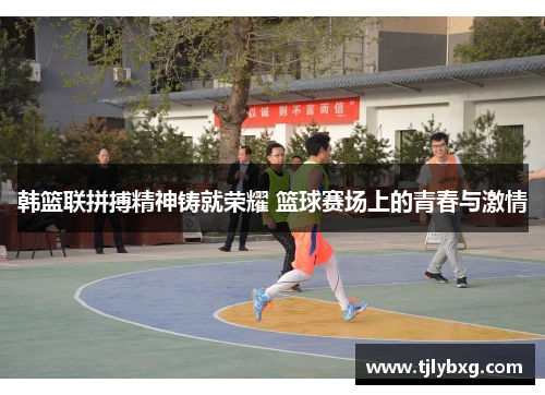 韩篮联拼搏精神铸就荣耀 篮球赛场上的青春与激情 韩篮联拼搏精神铸就荣耀 篮球赛场上的青春与激情