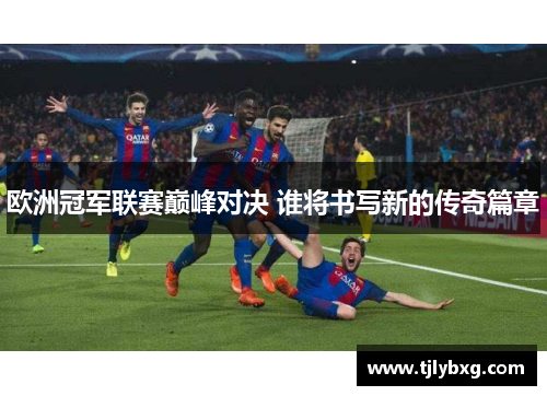 欧洲冠军联赛巅峰对决 谁将书写新的传奇篇章 欧洲冠军联赛巅峰对决 谁将书写新的传奇篇章