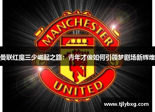 曼联红魔三少崛起之路:青年才俊如何引领梦剧场新辉煌 曼联红魔三少崛起之路:青年才俊如何引领梦剧场新辉煌