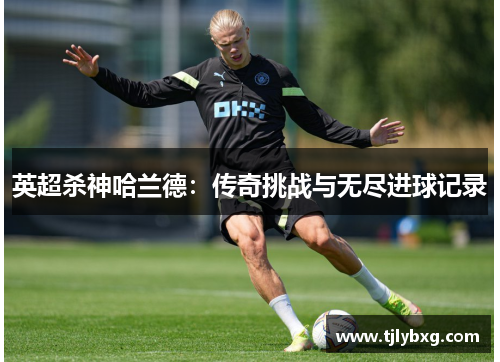 英超杀神哈兰德:传奇挑战与无尽进球记录 英超杀神哈兰德:传奇挑战与无尽进球记录