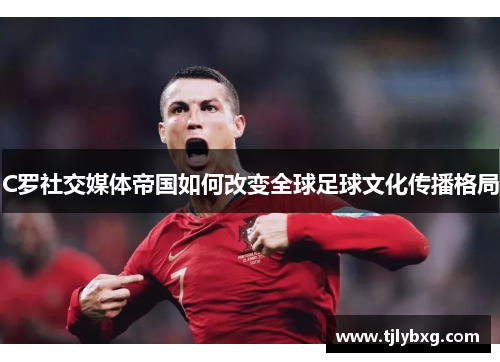 C罗社交媒体帝国如何改变全球足球文化传播格局 C罗社交媒体帝国如何改变全球足球文化传播格局